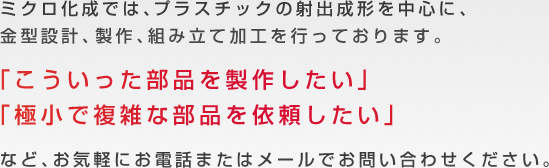ミクロ化成では、プラスチックの射出成形を中心に、金型設計、製作、組み立て加工を行っております。「こういった部品を製作したい」「設計から組み立てまでまとめて依頼したい」など、お気軽にお電話またはメールでお問い合わせください。